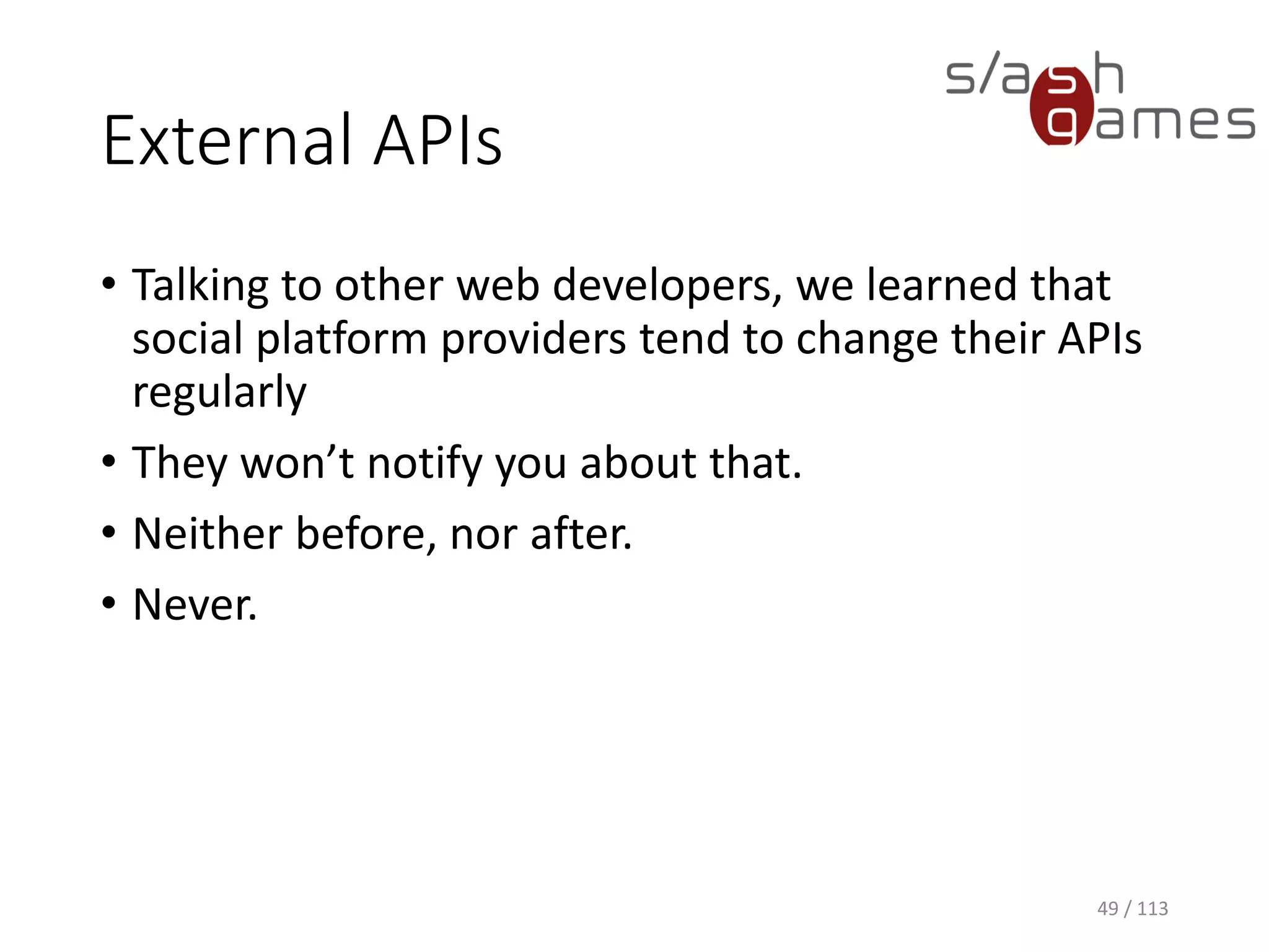 External APIs 
49 / 113 
•Talking to other web developers, we learned that social platform providers tend to change their APIs regularly 
•They won’t notify you about that. 
•Neither before, nor after. 
•Never.  