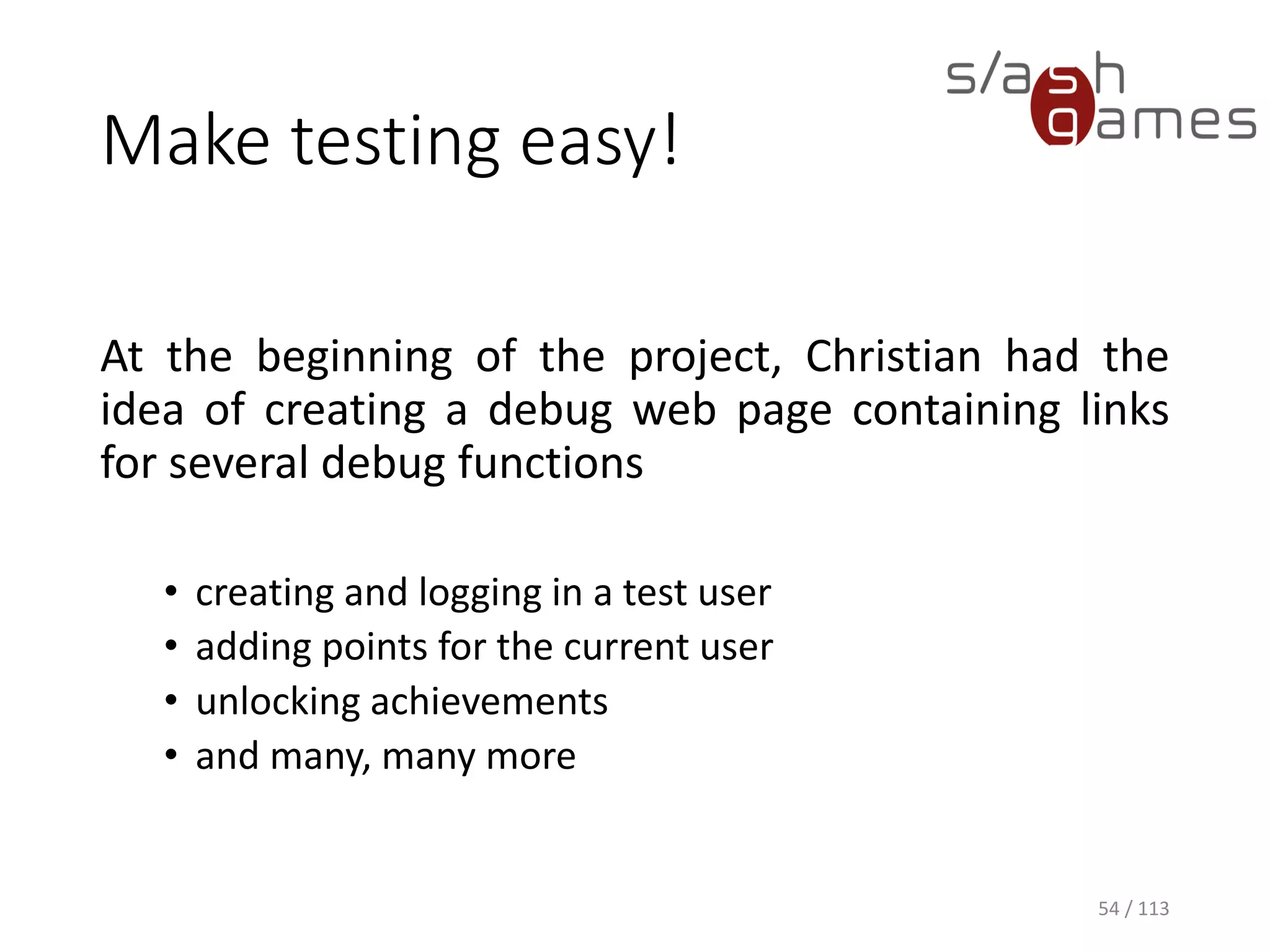 Make testing easy! 
54 / 113 
Atthebeginningoftheproject,Christianhadtheideaofcreatingadebugwebpagecontaininglinksforseveraldebugfunctions 
•creating and logging in a test user 
•adding points for the current user 
•unlocking achievements 
•and many, many more  