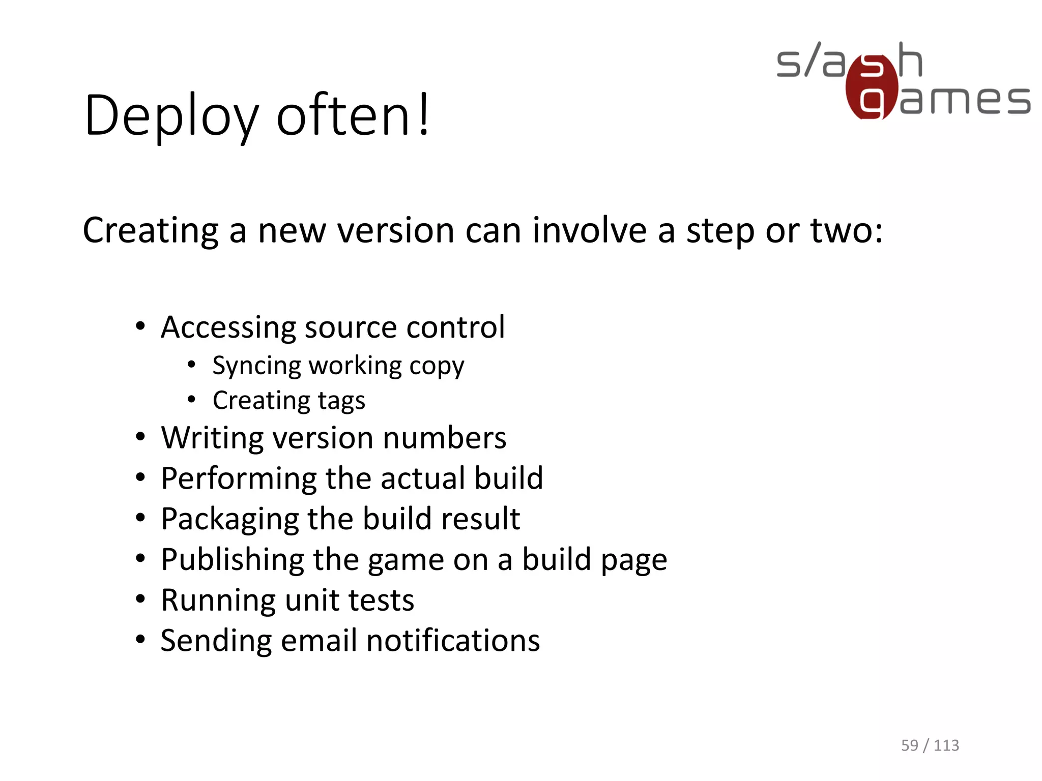 Deploy often! 
59 / 113 
Creating a new version can involve a step or two: 
•Accessing source control 
•Syncing working copy 
•Creating tags 
•Writing version numbers 
•Performing the actual build 
•Packaging the build result 
•Publishing the game on a build page 
•Running unit tests 
•Sending email notifications  