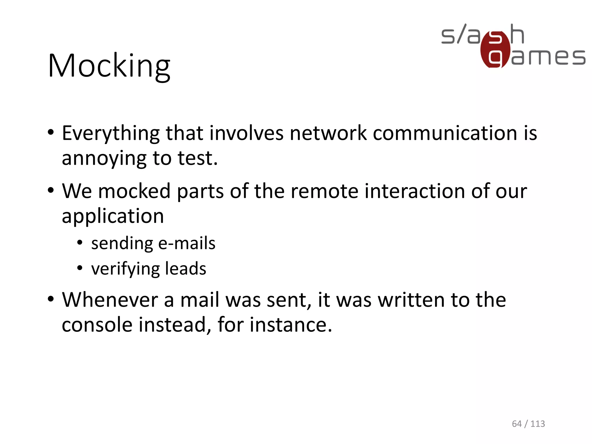 Mocking 
•Everything that involves network communication is annoying to test. 
•Wemockedparts of the remote interaction of our application 
•sending e-mails 
•verifying leads 
•Whenever a mail was sent, it was written to the console instead, for instance. 
64 / 113 
 