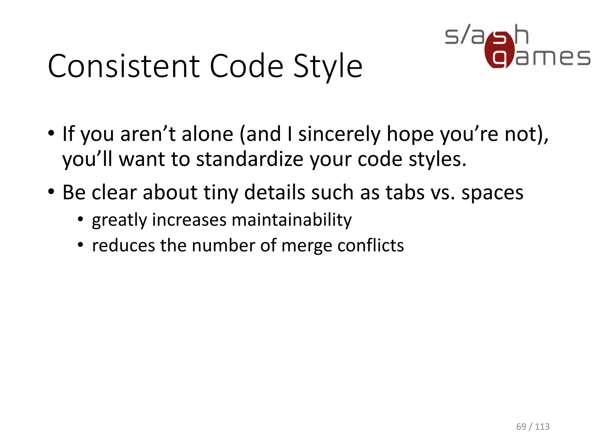 Consistent Code Style 
•If you aren’t alone (and I sincerely hope you’re not), you’ll want to standardize your code styles. 
•Be clear about tiny details such as tabs vs. spaces 
•greatly increases maintainability 
•reduces the number of merge conflicts 
69 / 113 
 