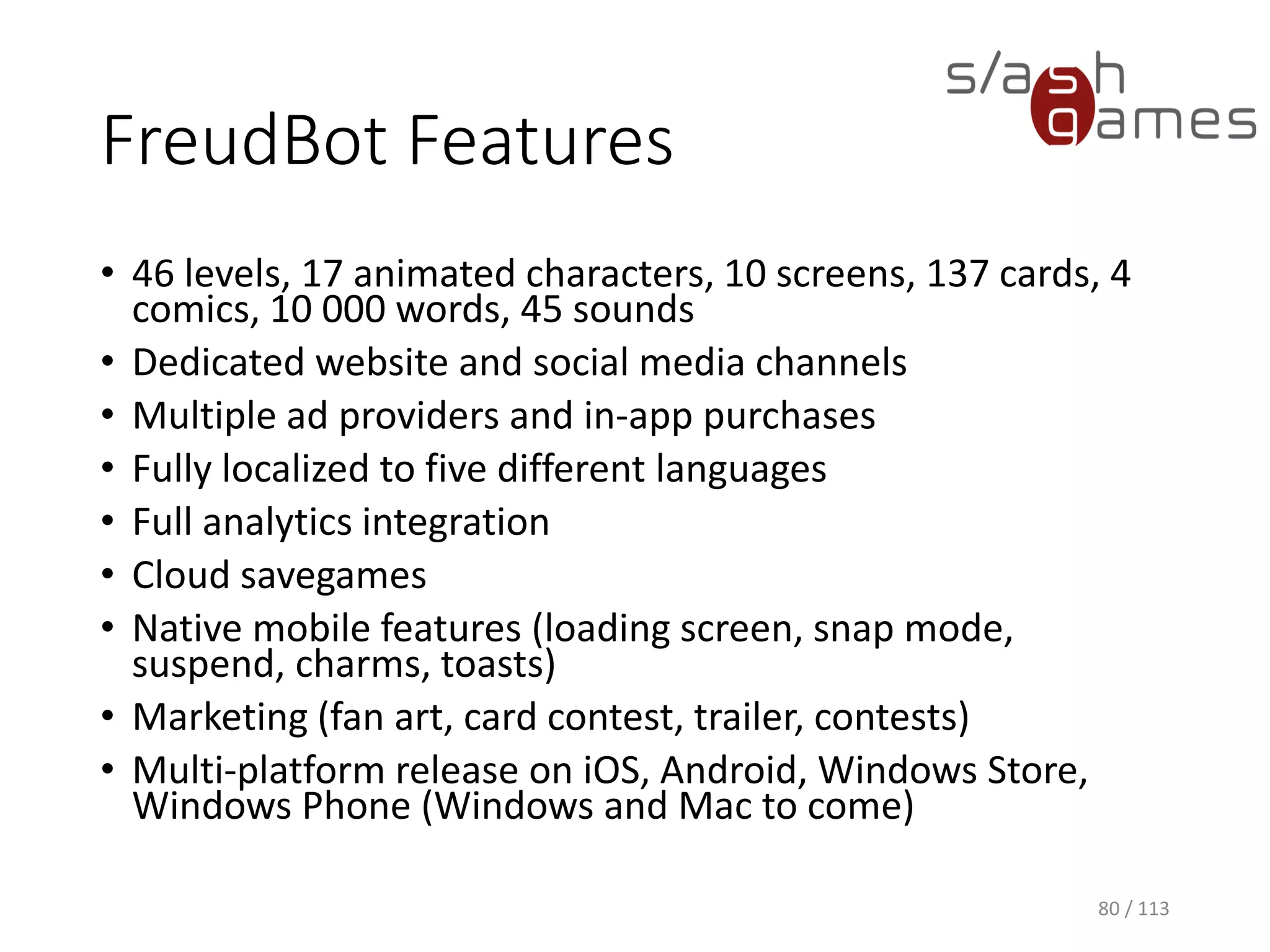 FreudBot Features 
•46 levels, 17 animated characters, 10 screens, 137 cards, 4 comics, 10 000 words, 45 sounds 
•Dedicated website and social media channels 
•Multiple ad providers and in-app purchases 
•Fully localized to five different languages 
•Full analytics integration 
•Cloud savegames 
•Native mobile features (loading screen, snap mode, suspend, charms, toasts) 
•Marketing (fan art, card contest, trailer, contests) 
•Multi-platform release on iOS, Android, Windows Store, Windows Phone (Windows and Mac to come) 
80 / 113 
 