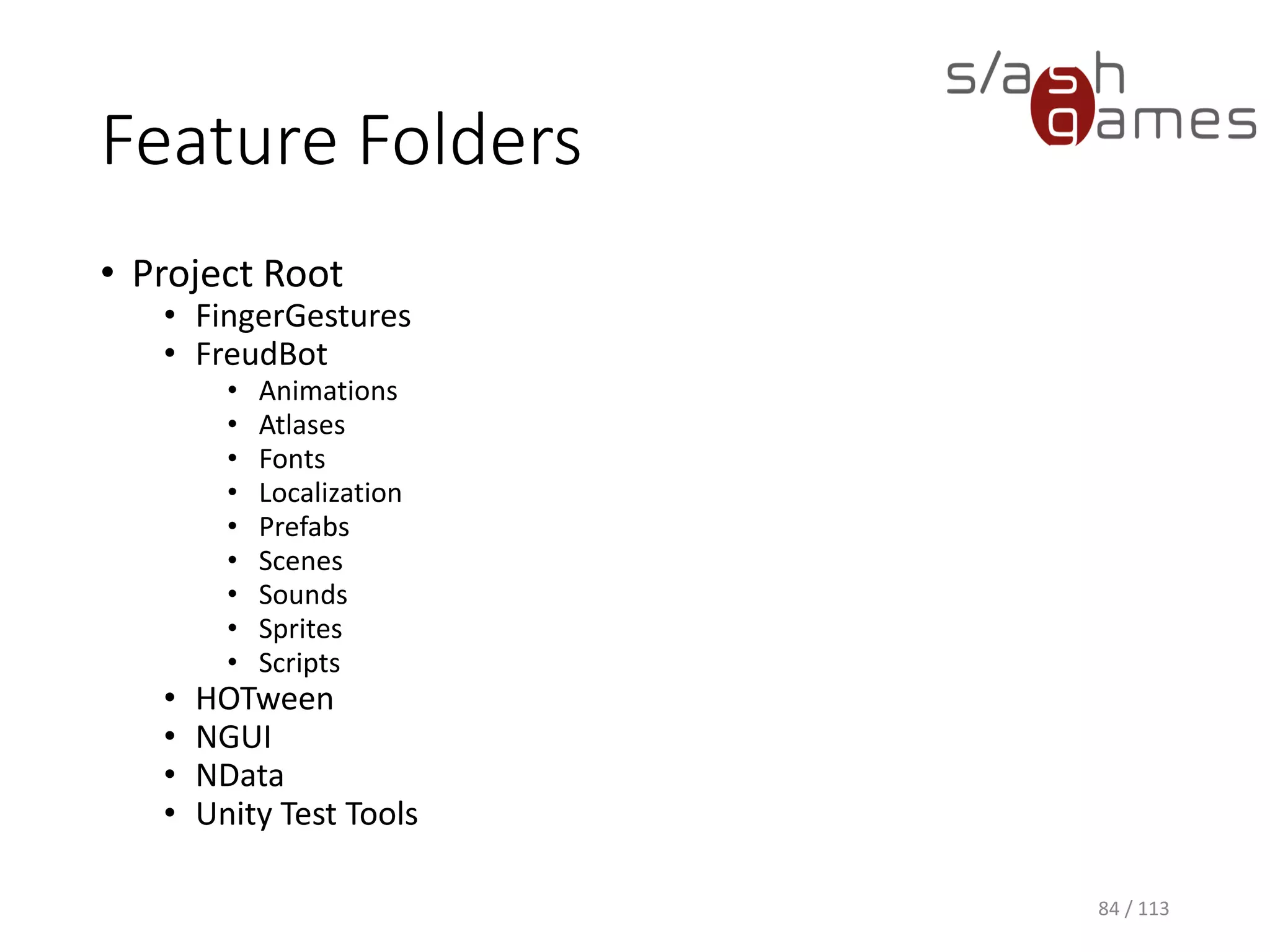 Feature Folders 
•Project Root 
•FingerGestures 
•FreudBot 
•Animations 
•Atlases 
•Fonts 
•Localization 
•Prefabs 
•Scenes 
•Sounds 
•Sprites 
•Scripts 
•HOTween 
•NGUI 
•NData 
•Unity Test Tools 
84 / 113 
 