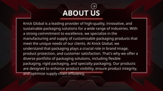Knick Global is a leading provider of high-quality, innovative, and
sustainable packaging solutions for a wide range of industries. With
a strong commitment to excellence, we specialize in the
manufacturing and supply of customizable packaging products that
meet the unique needs of our clients. At Knick Global, we
understand that packaging plays a crucial role in brand image,
product protection, and customer satisfaction. That's why we offer a
diverse portfolio of packaging solutions, including flexible
packaging, rigid packaging, and specialty packaging. Our products
are designed to enhance product visibility, ensure product integrity,
and optimize supply chain efficiency.
ABOUT US
 