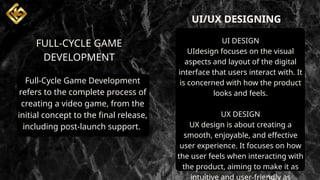 UI/UX DESIGNING
FULL-CYCLE GAME
DEVELOPMENT
UI DESIGN
UIdesign focuses on the visual
aspects and layout of the digital
interface that users interact with. It
is concerned with how the product
looks and feels.
UX DESIGN
UX design is about creating a
smooth, enjoyable, and effective
user experience. It focuses on how
the user feels when interacting with
the product, aiming to make it as
intuitive and user-friendly as
Full-Cycle Game Development
refers to the complete process of
creating a video game, from the
initial concept to the final release,
including post-launch support.
 