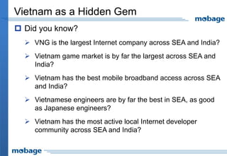 Vietnam as a Hidden Gem
 Did you know?
 VNG is the largest Internet company across SEA and India?
 Vietnam game market is by far the largest across SEA and
India?
 Vietnam has the best mobile broadband access across SEA
and India?
 Vietnamese engineers are by far the best in SEA, as good
as Japanese engineers?
 Vietnam has the most active local Internet developer
community across SEA and India?
 