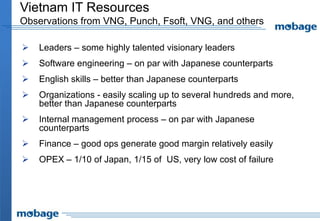 Vietnam IT Resources
Observations from VNG, Punch, Fsoft, VNG, and others
 Leaders – some highly talented visionary leaders
 Software engineering – on par with Japanese counterparts
 English skills – better than Japanese counterparts
 Organizations - easily scaling up to several hundreds and more,
better than Japanese counterparts
 Internal management process – on par with Japanese
counterparts
 Finance – good ops generate good margin relatively easily
 OPEX – 1/10 of Japan, 1/15 of US, very low cost of failure
 