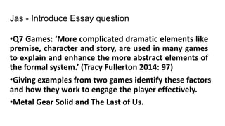 Jas - Introduce Essay question
•Q7 Games: ‘More complicated dramatic elements like
premise, character and story, are used in many games
to explain and enhance the more abstract elements of
the formal system.’ (Tracy Fullerton 2014: 97)
•Giving examples from two games identify these factors
and how they work to engage the player effectively.
•Metal Gear Solid and The Last of Us.
 