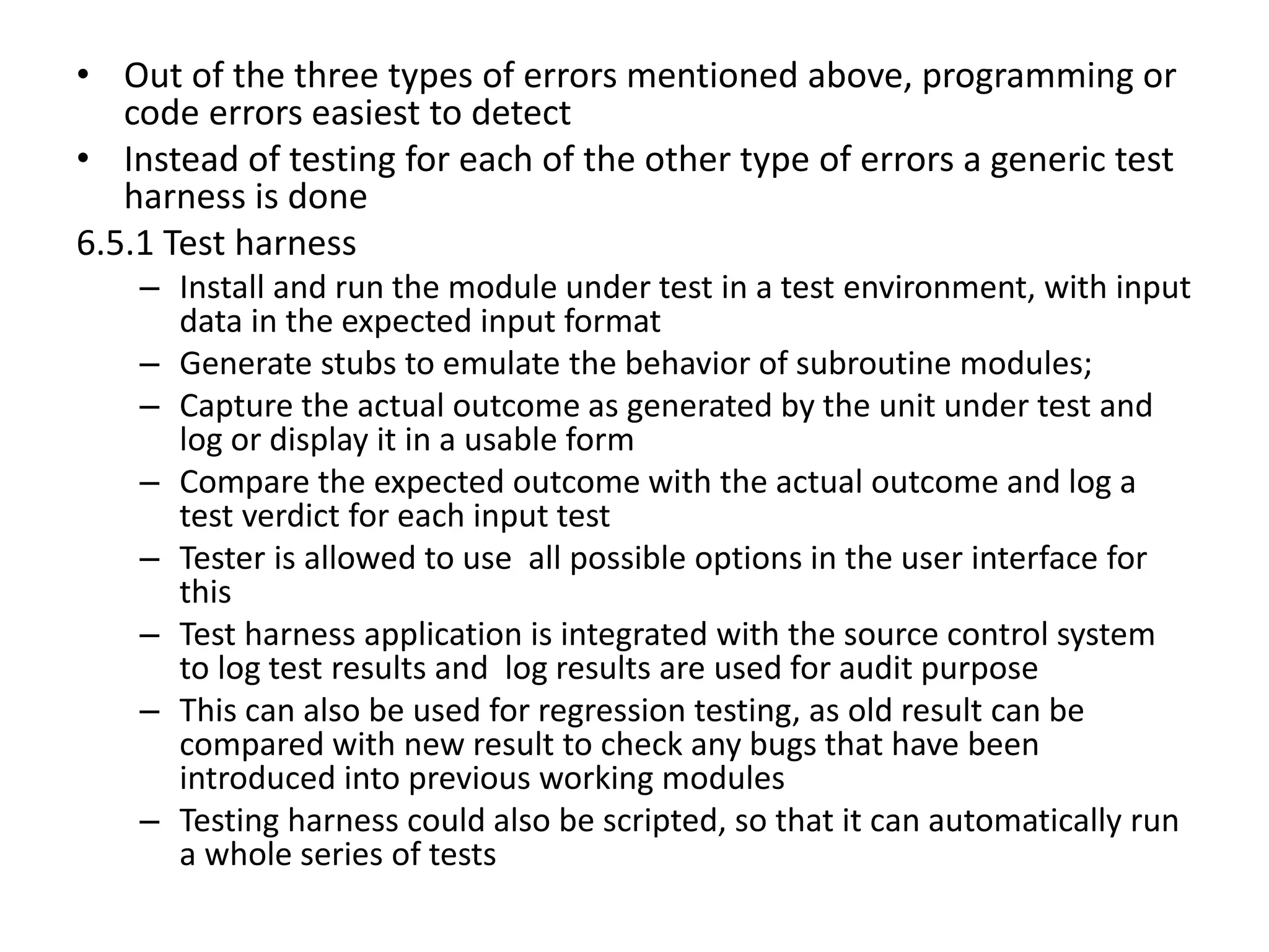 • Out of the three types of errors mentioned above, programming or
code errors easiest to detect
• Instead of testing for each of the other type of errors a generic test
harness is done
6.5.1 Test harness
– Install and run the module under test in a test environment, with input
data in the expected input format
– Generate stubs to emulate the behavior of subroutine modules;
– Capture the actual outcome as generated by the unit under test and
log or display it in a usable form
– Compare the expected outcome with the actual outcome and log a
test verdict for each input test
– Tester is allowed to use all possible options in the user interface for
this
– Test harness application is integrated with the source control system
to log test results and log results are used for audit purpose
– This can also be used for regression testing, as old result can be
compared with new result to check any bugs that have been
introduced into previous working modules
– Testing harness could also be scripted, so that it can automatically run
a whole series of tests
 