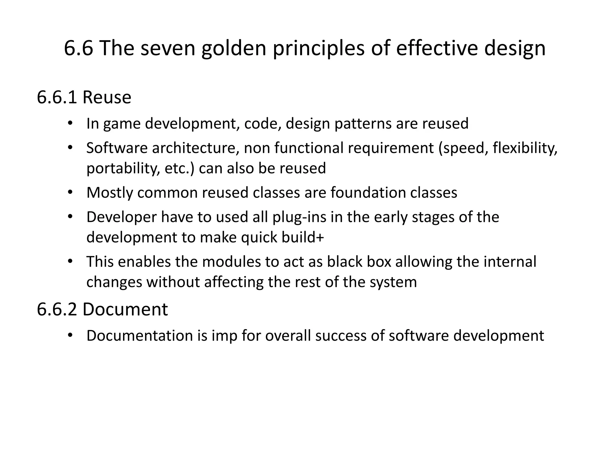6.6 The seven golden principles of effective design
6.6.1 Reuse
• In game development, code, design patterns are reused
• Software architecture, non functional requirement (speed, flexibility,
portability, etc.) can also be reused
• Mostly common reused classes are foundation classes
• Developer have to used all plug-ins in the early stages of the
development to make quick build+
• This enables the modules to act as black box allowing the internal
changes without affecting the rest of the system
6.6.2 Document
• Documentation is imp for overall success of software development
 