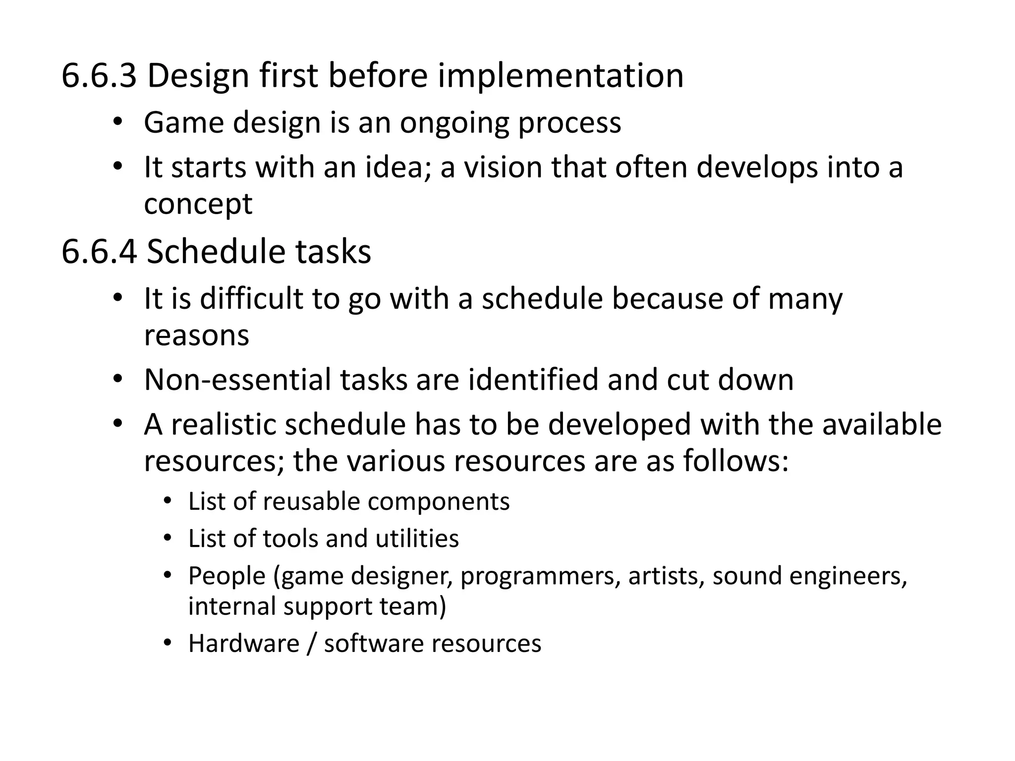 6.6.3 Design first before implementation
• Game design is an ongoing process
• It starts with an idea; a vision that often develops into a
concept
6.6.4 Schedule tasks
• It is difficult to go with a schedule because of many
reasons
• Non-essential tasks are identified and cut down
• A realistic schedule has to be developed with the available
resources; the various resources are as follows:
• List of reusable components
• List of tools and utilities
• People (game designer, programmers, artists, sound engineers,
internal support team)
• Hardware / software resources
 