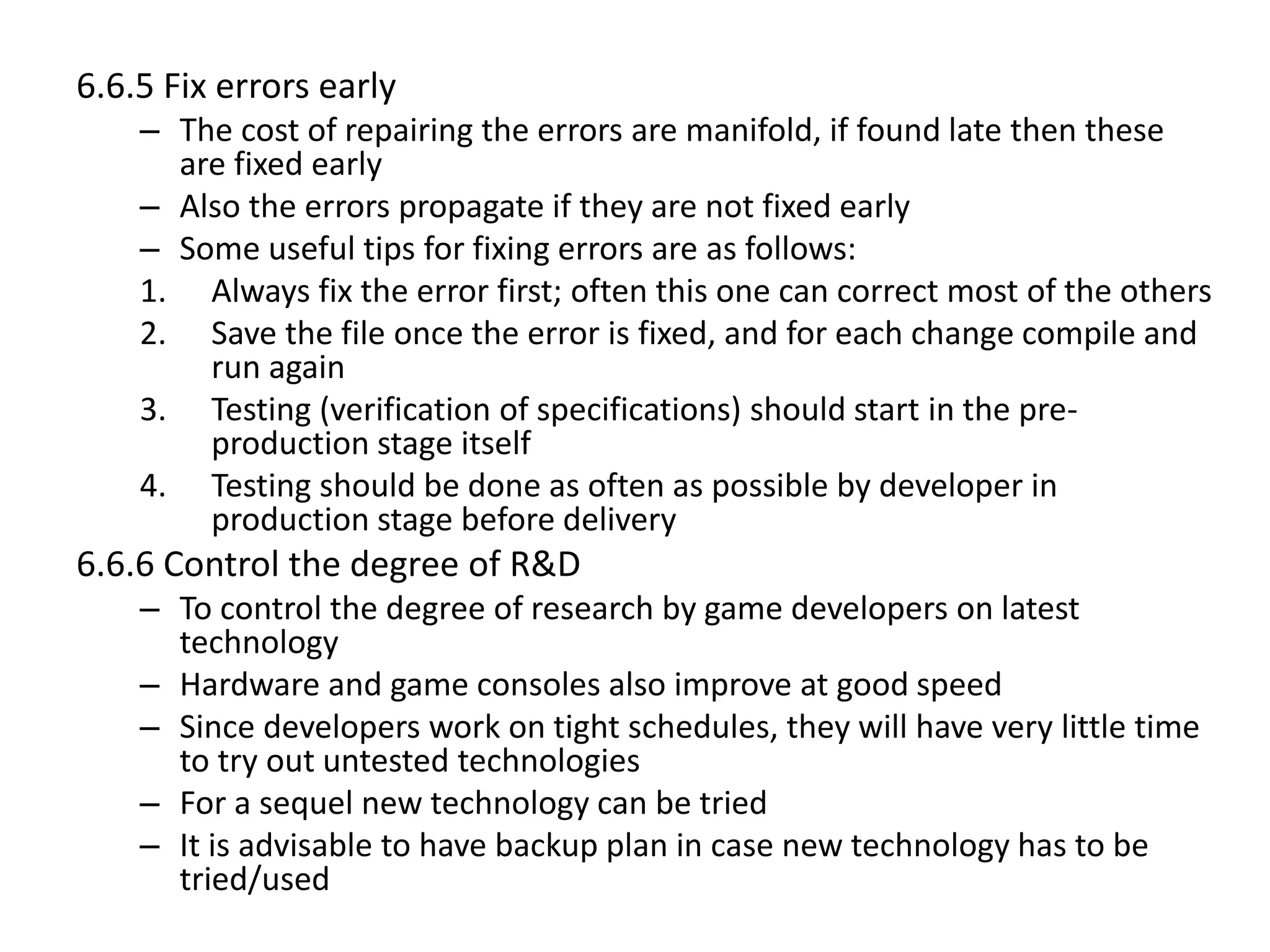 6.6.5 Fix errors early
– The cost of repairing the errors are manifold, if found late then these
are fixed early
– Also the errors propagate if they are not fixed early
– Some useful tips for fixing errors are as follows:
1. Always fix the error first; often this one can correct most of the others
2. Save the file once the error is fixed, and for each change compile and
run again
3. Testing (verification of specifications) should start in the pre-
production stage itself
4. Testing should be done as often as possible by developer in
production stage before delivery
6.6.6 Control the degree of R&D
– To control the degree of research by game developers on latest
technology
– Hardware and game consoles also improve at good speed
– Since developers work on tight schedules, they will have very little time
to try out untested technologies
– For a sequel new technology can be tried
– It is advisable to have backup plan in case new technology has to be
tried/used
 
