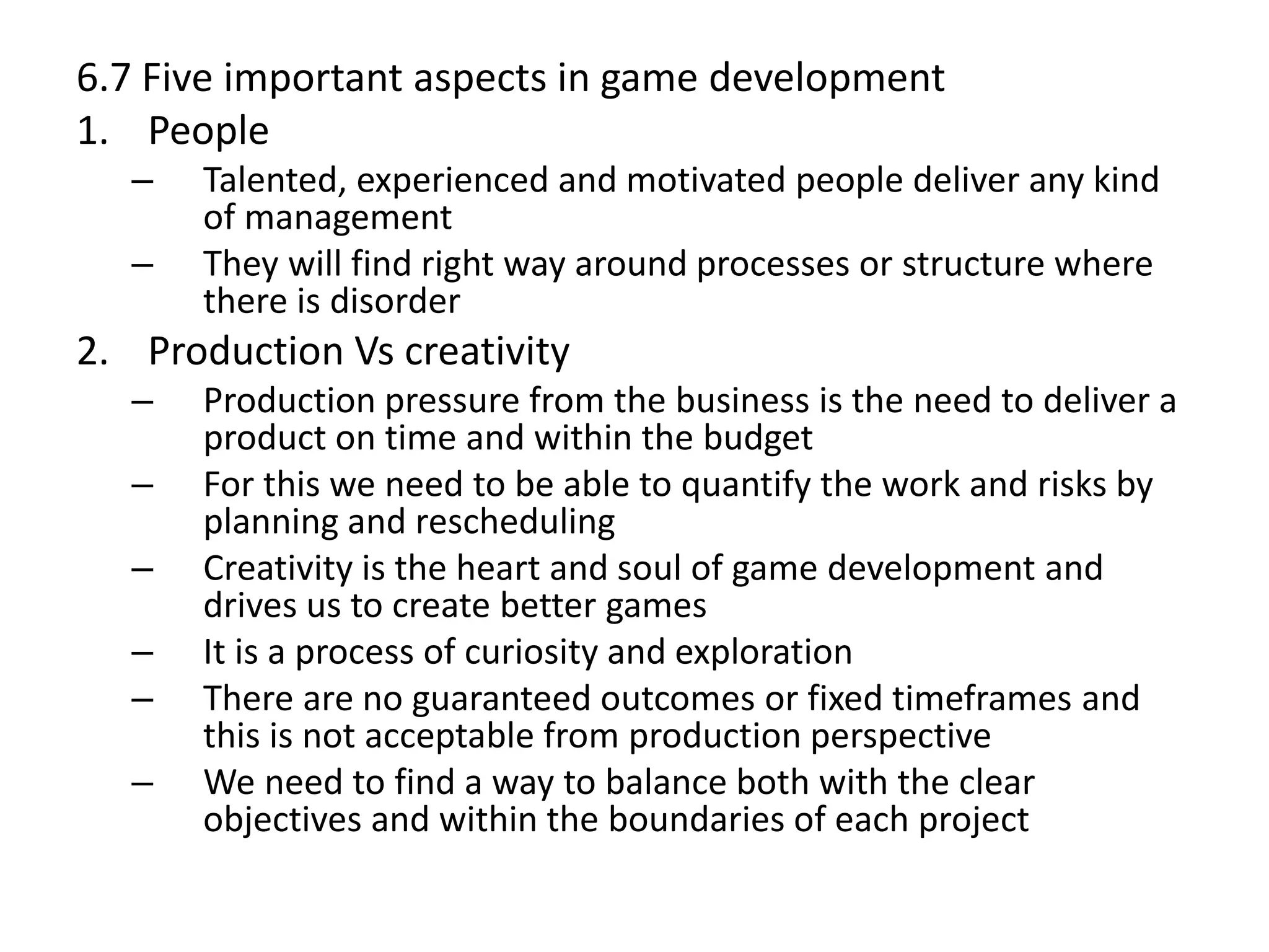 6.7 Five important aspects in game development
1. People
– Talented, experienced and motivated people deliver any kind
of management
– They will find right way around processes or structure where
there is disorder
2. Production Vs creativity
– Production pressure from the business is the need to deliver a
product on time and within the budget
– For this we need to be able to quantify the work and risks by
planning and rescheduling
– Creativity is the heart and soul of game development and
drives us to create better games
– It is a process of curiosity and exploration
– There are no guaranteed outcomes or fixed timeframes and
this is not acceptable from production perspective
– We need to find a way to balance both with the clear
objectives and within the boundaries of each project
 