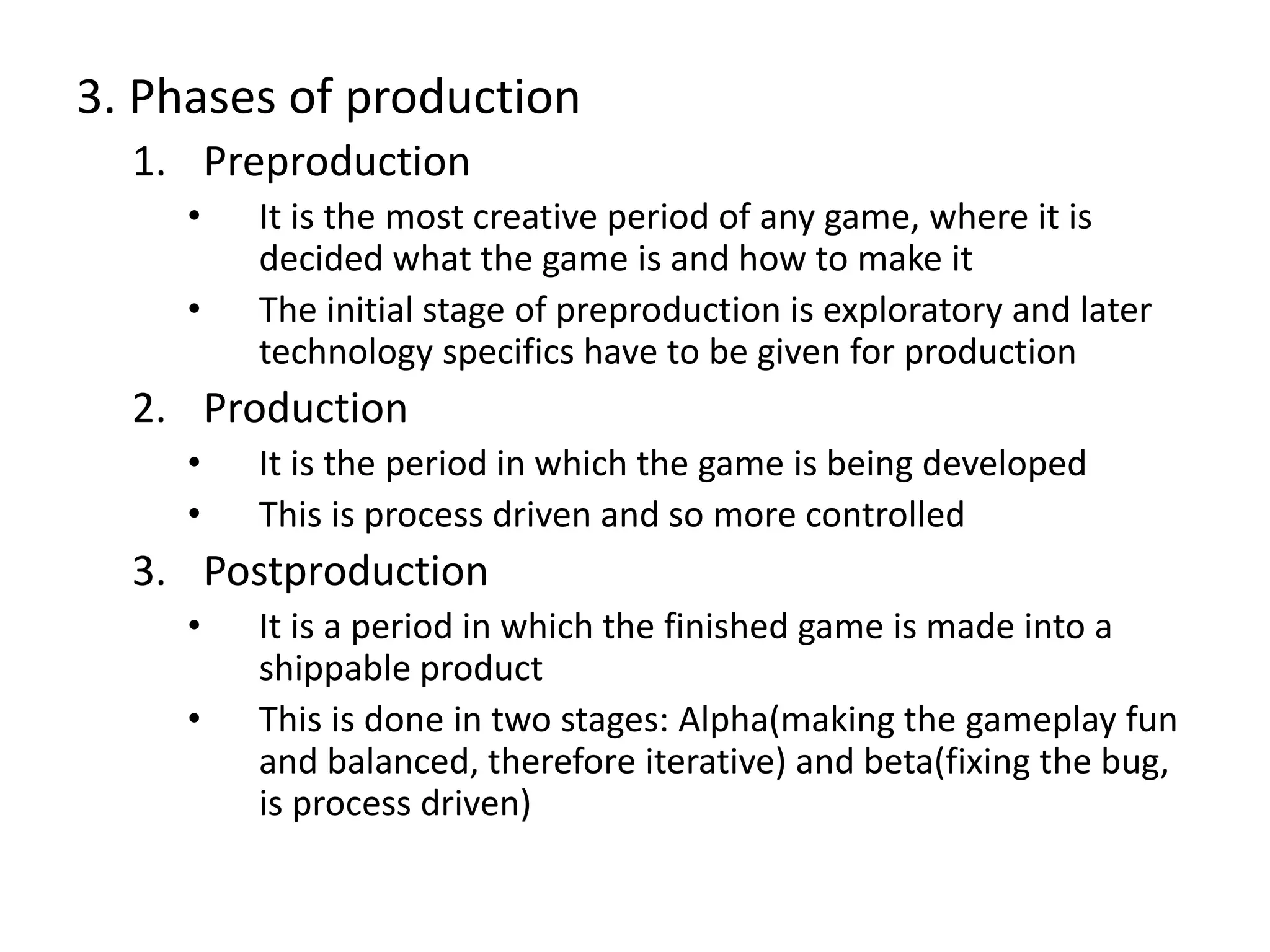 3. Phases of production
1. Preproduction
• It is the most creative period of any game, where it is
decided what the game is and how to make it
• The initial stage of preproduction is exploratory and later
technology specifics have to be given for production
2. Production
• It is the period in which the game is being developed
• This is process driven and so more controlled
3. Postproduction
• It is a period in which the finished game is made into a
shippable product
• This is done in two stages: Alpha(making the gameplay fun
and balanced, therefore iterative) and beta(fixing the bug,
is process driven)
 