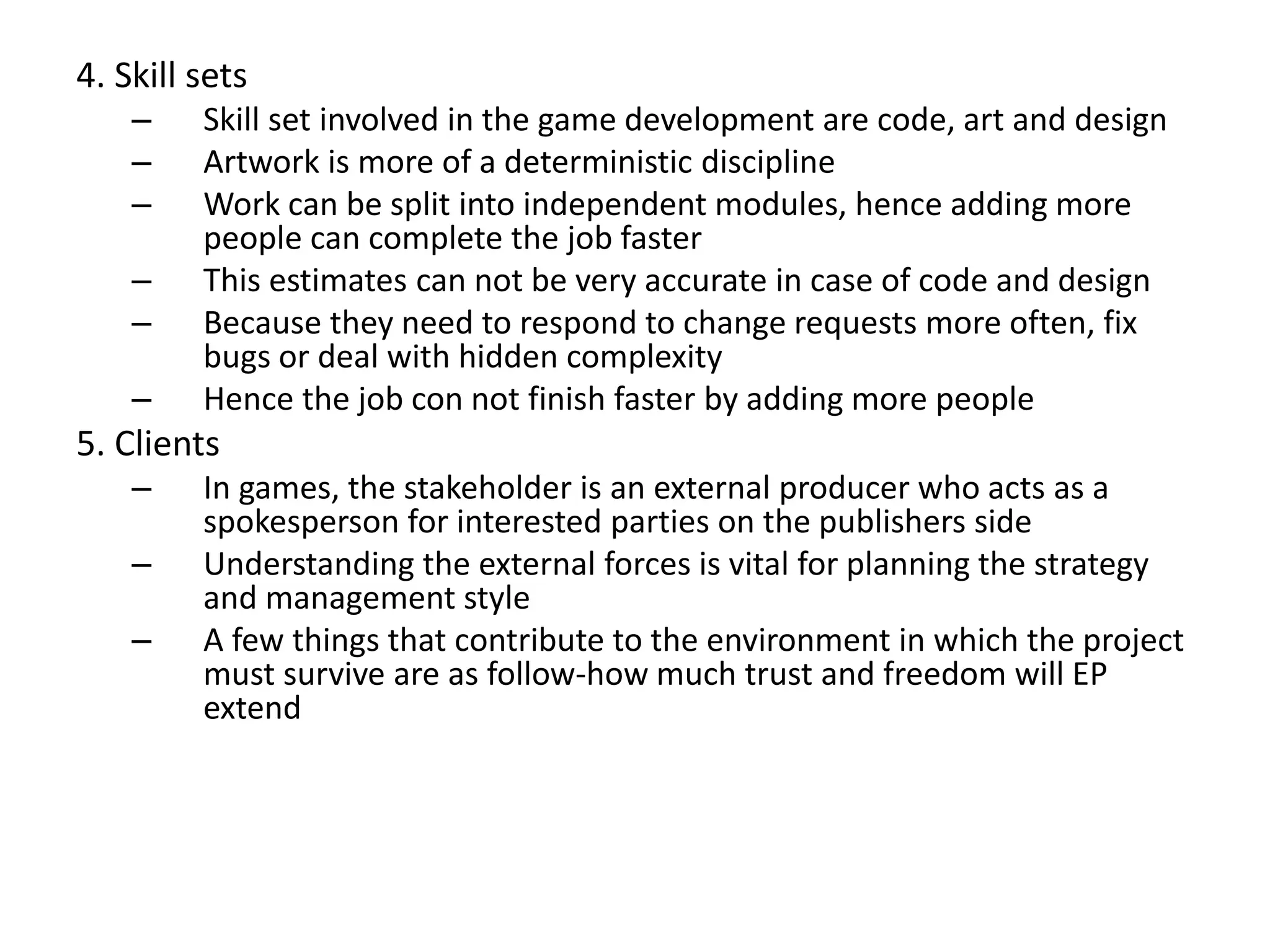 4. Skill sets
– Skill set involved in the game development are code, art and design
– Artwork is more of a deterministic discipline
– Work can be split into independent modules, hence adding more
people can complete the job faster
– This estimates can not be very accurate in case of code and design
– Because they need to respond to change requests more often, fix
bugs or deal with hidden complexity
– Hence the job con not finish faster by adding more people
5. Clients
– In games, the stakeholder is an external producer who acts as a
spokesperson for interested parties on the publishers side
– Understanding the external forces is vital for planning the strategy
and management style
– A few things that contribute to the environment in which the project
must survive are as follow-how much trust and freedom will EP
extend
 