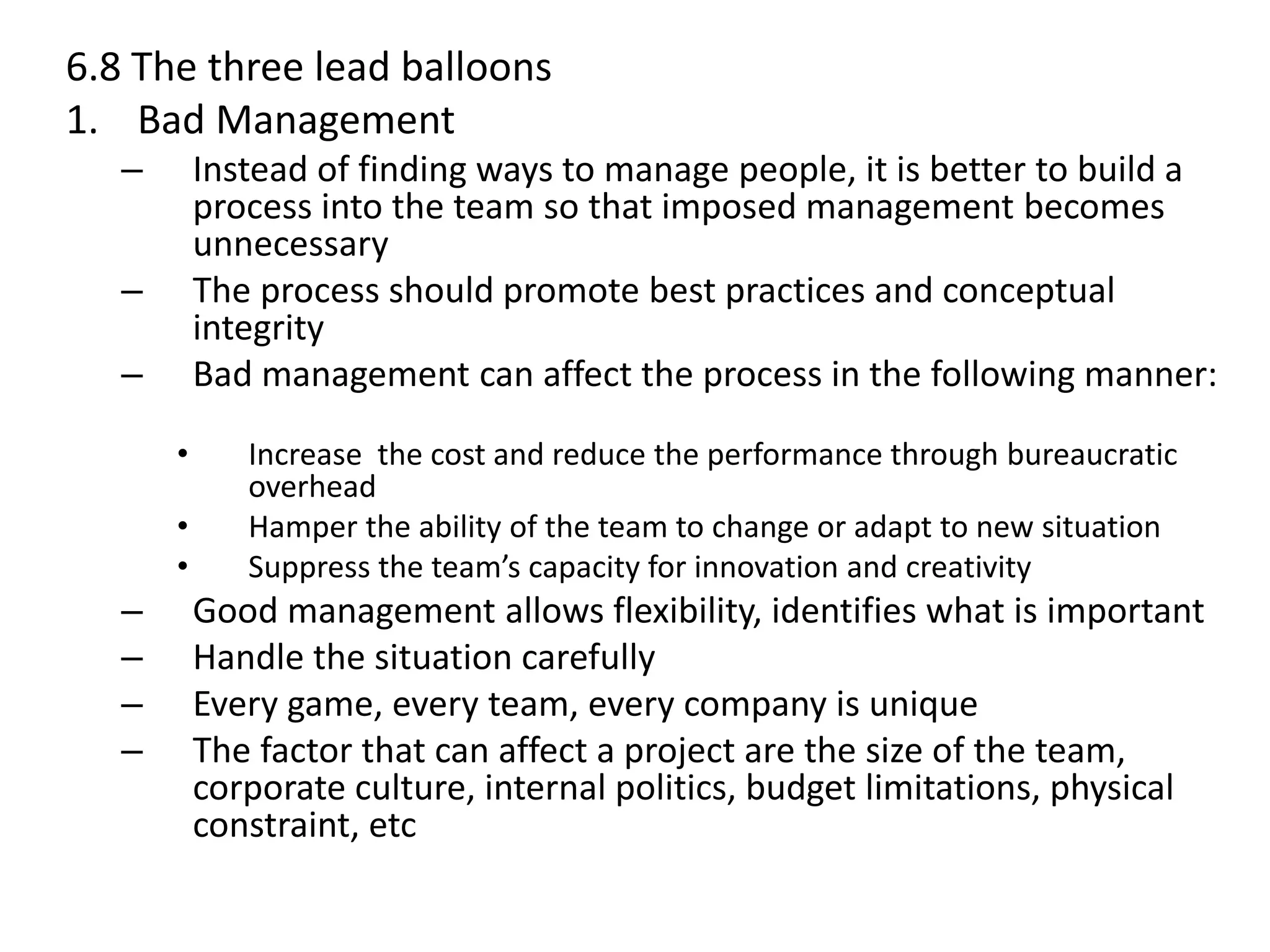 6.8 The three lead balloons
1. Bad Management
– Instead of finding ways to manage people, it is better to build a
process into the team so that imposed management becomes
unnecessary
– The process should promote best practices and conceptual
integrity
– Bad management can affect the process in the following manner:
• Increase the cost and reduce the performance through bureaucratic
overhead
• Hamper the ability of the team to change or adapt to new situation
• Suppress the team’s capacity for innovation and creativity
– Good management allows flexibility, identifies what is important
– Handle the situation carefully
– Every game, every team, every company is unique
– The factor that can affect a project are the size of the team,
corporate culture, internal politics, budget limitations, physical
constraint, etc
 
