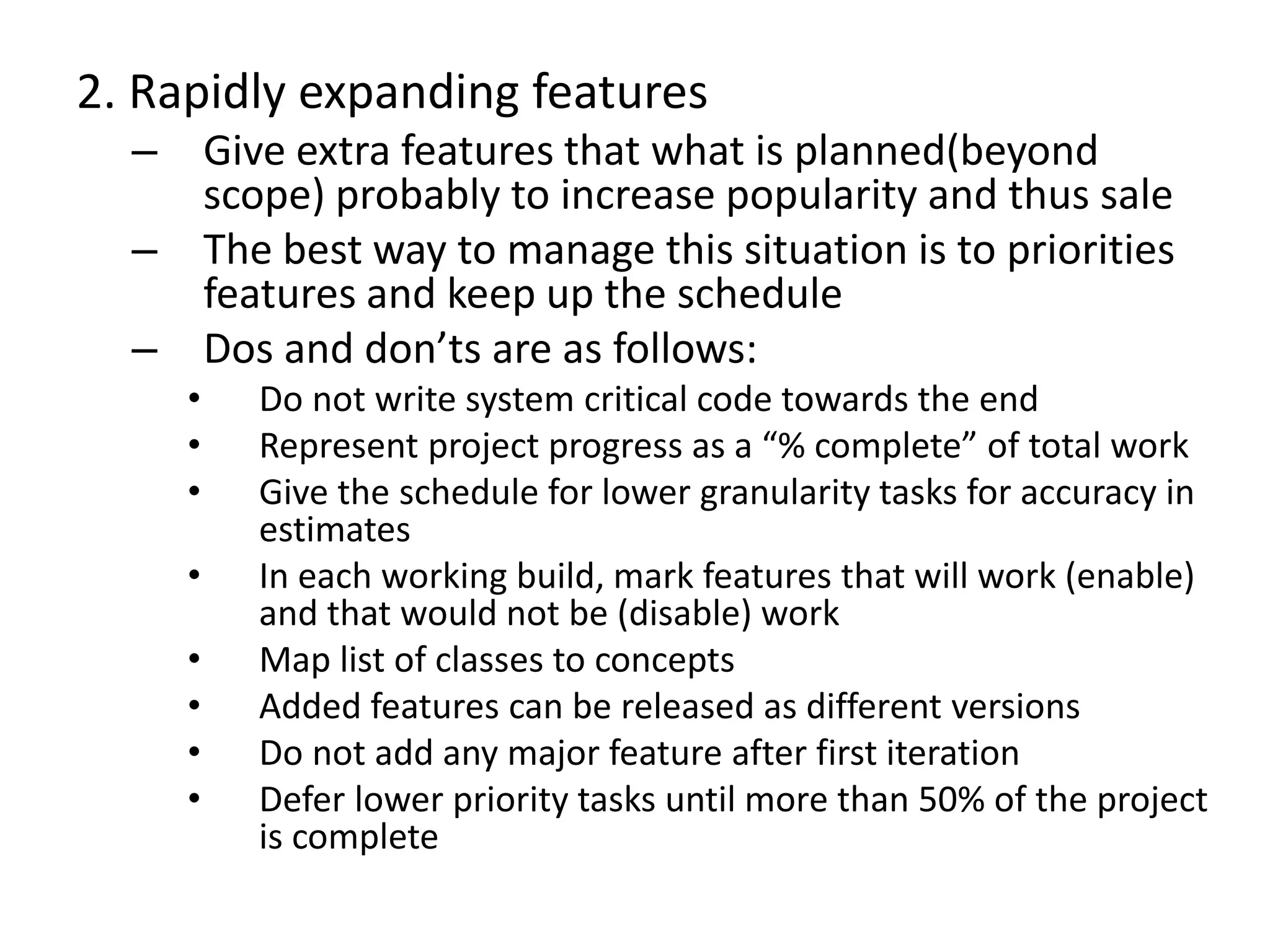 2. Rapidly expanding features
– Give extra features that what is planned(beyond
scope) probably to increase popularity and thus sale
– The best way to manage this situation is to priorities
features and keep up the schedule
– Dos and don’ts are as follows:
• Do not write system critical code towards the end
• Represent project progress as a “% complete” of total work
• Give the schedule for lower granularity tasks for accuracy in
estimates
• In each working build, mark features that will work (enable)
and that would not be (disable) work
• Map list of classes to concepts
• Added features can be released as different versions
• Do not add any major feature after first iteration
• Defer lower priority tasks until more than 50% of the project
is complete
 