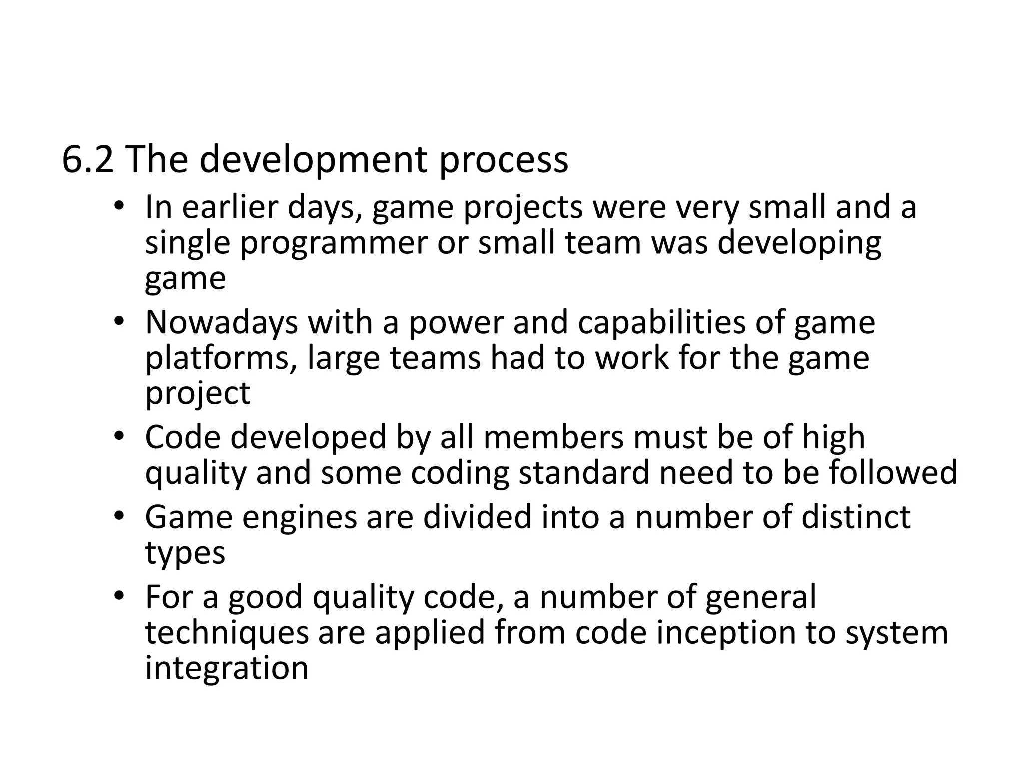 6.2 The development process
• In earlier days, game projects were very small and a
single programmer or small team was developing
game
• Nowadays with a power and capabilities of game
platforms, large teams had to work for the game
project
• Code developed by all members must be of high
quality and some coding standard need to be followed
• Game engines are divided into a number of distinct
types
• For a good quality code, a number of general
techniques are applied from code inception to system
integration
 