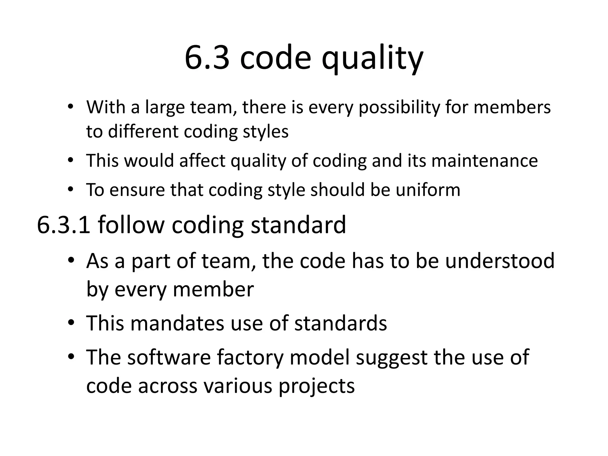 6.3 code quality
• With a large team, there is every possibility for members
to different coding styles
• This would affect quality of coding and its maintenance
• To ensure that coding style should be uniform
6.3.1 follow coding standard
• As a part of team, the code has to be understood
by every member
• This mandates use of standards
• The software factory model suggest the use of
code across various projects
 