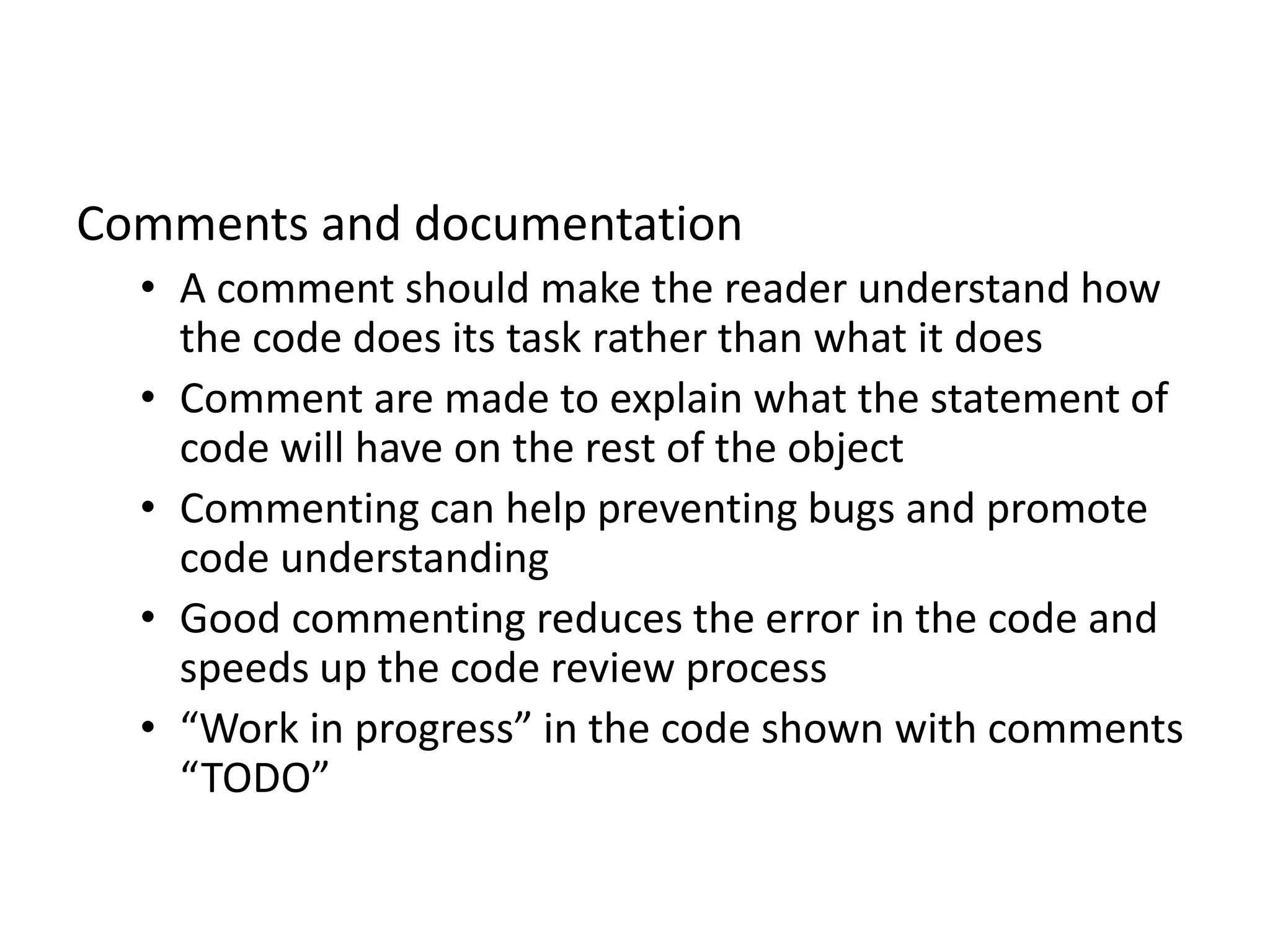 Comments and documentation
• A comment should make the reader understand how
the code does its task rather than what it does
• Comment are made to explain what the statement of
code will have on the rest of the object
• Commenting can help preventing bugs and promote
code understanding
• Good commenting reduces the error in the code and
speeds up the code review process
• “Work in progress” in the code shown with comments
“TODO”
 