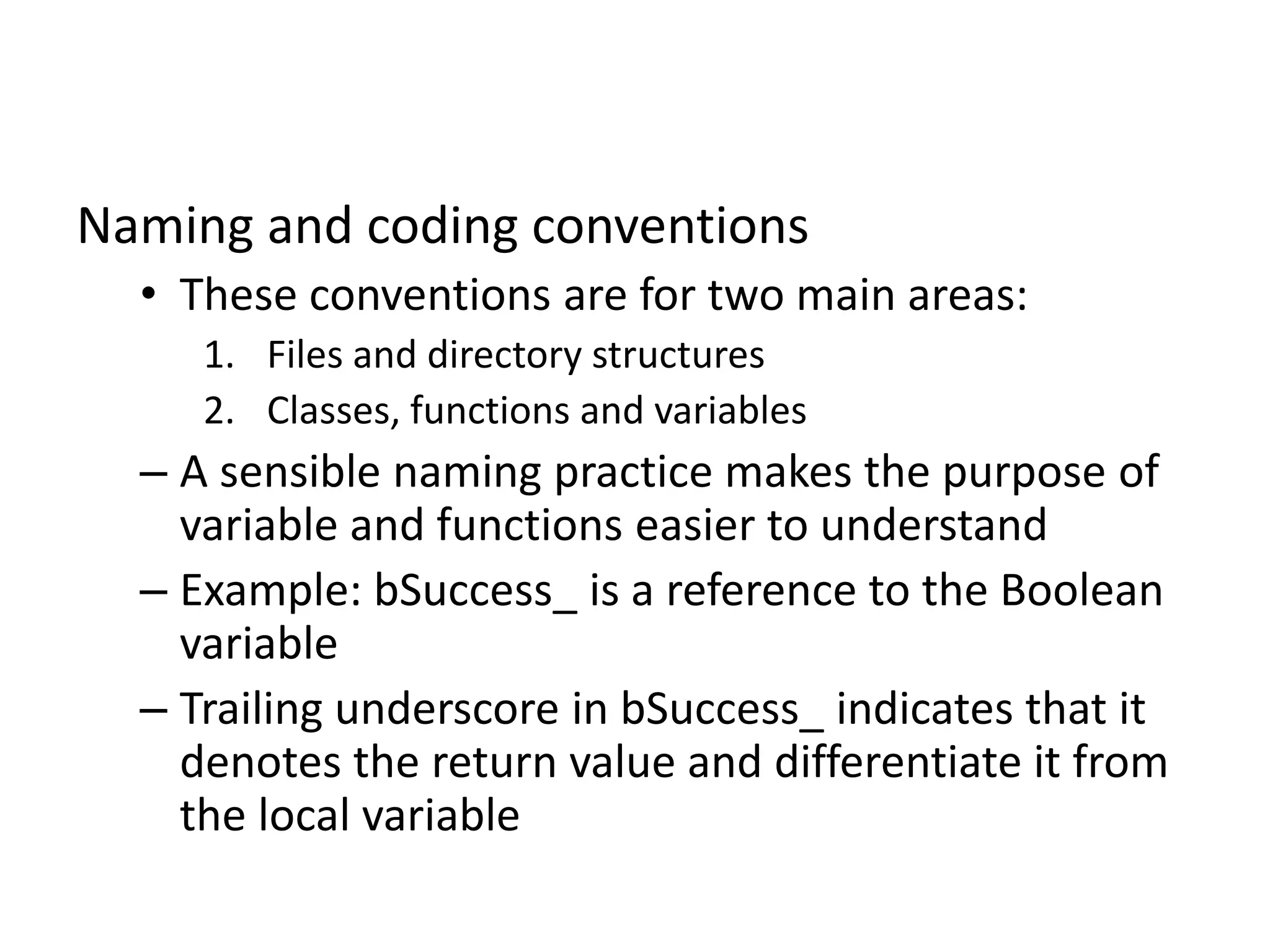 Naming and coding conventions
• These conventions are for two main areas:
1. Files and directory structures
2. Classes, functions and variables
– A sensible naming practice makes the purpose of
variable and functions easier to understand
– Example: bSuccess_ is a reference to the Boolean
variable
– Trailing underscore in bSuccess_ indicates that it
denotes the return value and differentiate it from
the local variable
 