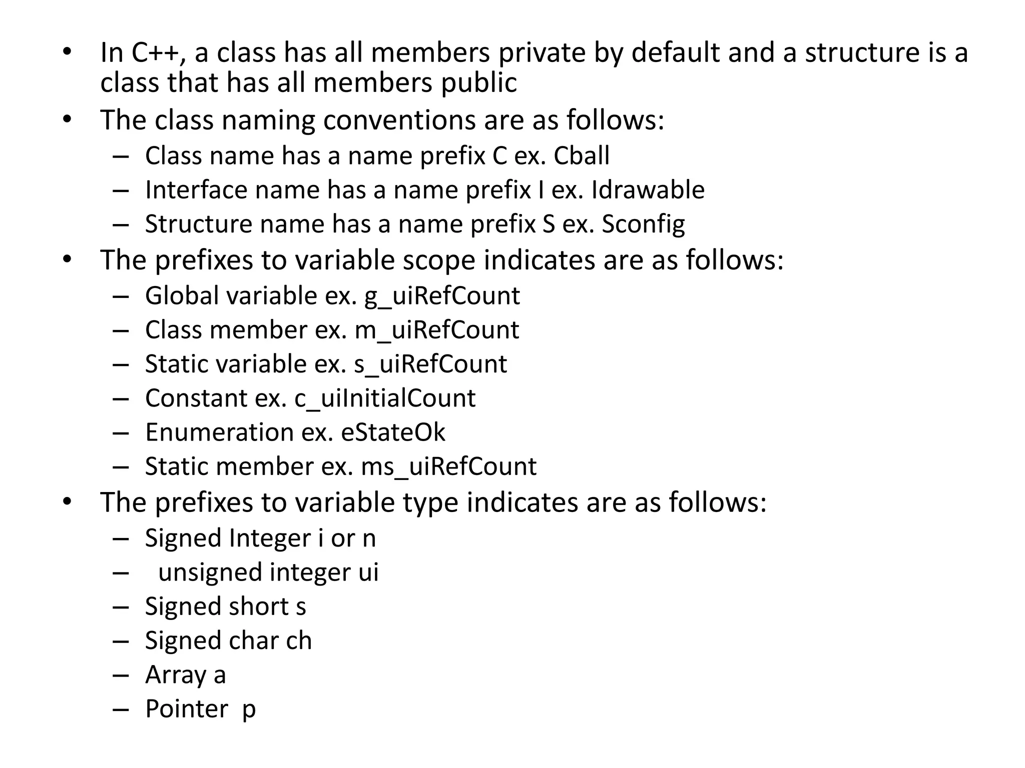 • In C++, a class has all members private by default and a structure is a
class that has all members public
• The class naming conventions are as follows:
– Class name has a name prefix C ex. Cball
– Interface name has a name prefix I ex. Idrawable
– Structure name has a name prefix S ex. Sconfig
• The prefixes to variable scope indicates are as follows:
– Global variable ex. g_uiRefCount
– Class member ex. m_uiRefCount
– Static variable ex. s_uiRefCount
– Constant ex. c_uiInitialCount
– Enumeration ex. eStateOk
– Static member ex. ms_uiRefCount
• The prefixes to variable type indicates are as follows:
– Signed Integer i or n
– unsigned integer ui
– Signed short s
– Signed char ch
– Array a
– Pointer p
 