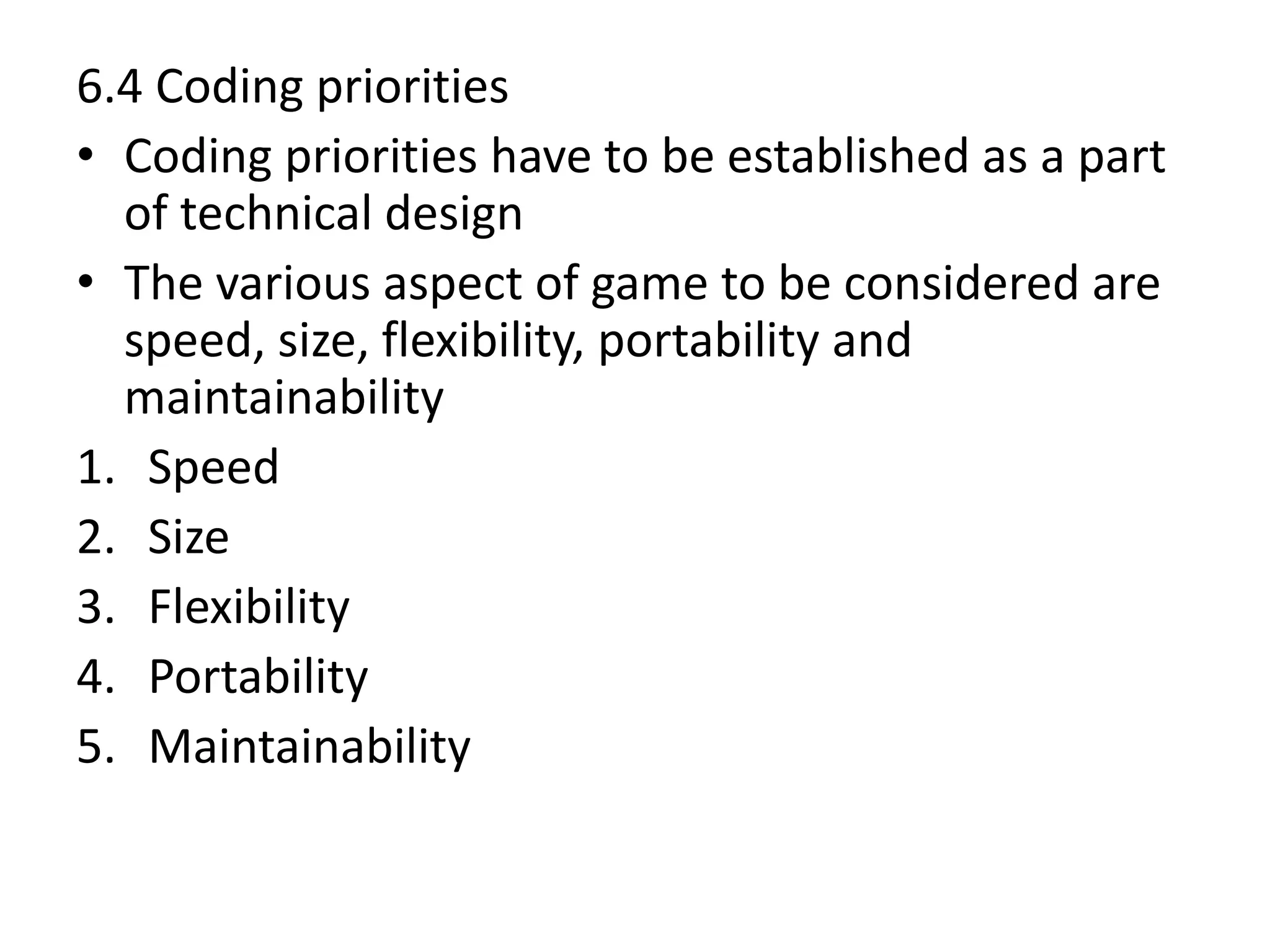 6.4 Coding priorities
• Coding priorities have to be established as a part
of technical design
• The various aspect of game to be considered are
speed, size, flexibility, portability and
maintainability
1. Speed
2. Size
3. Flexibility
4. Portability
5. Maintainability
 