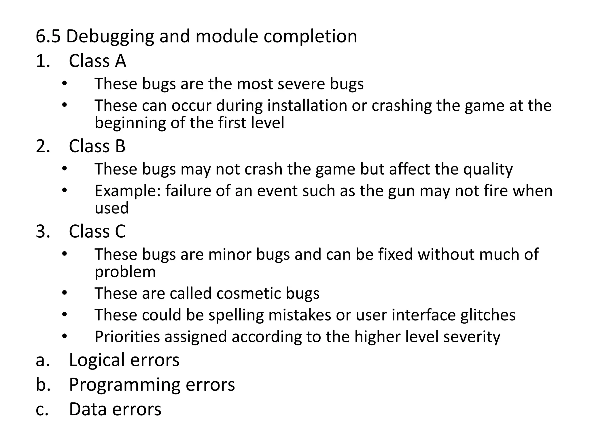 6.5 Debugging and module completion
1. Class A
• These bugs are the most severe bugs
• These can occur during installation or crashing the game at the
beginning of the first level
2. Class B
• These bugs may not crash the game but affect the quality
• Example: failure of an event such as the gun may not fire when
used
3. Class C
• These bugs are minor bugs and can be fixed without much of
problem
• These are called cosmetic bugs
• These could be spelling mistakes or user interface glitches
• Priorities assigned according to the higher level severity
a. Logical errors
b. Programming errors
c. Data errors
 