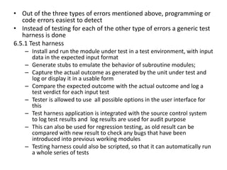 • Out of the three types of errors mentioned above, programming or
code errors easiest to detect
• Instead of testing for each of the other type of errors a generic test
harness is done
6.5.1 Test harness
– Install and run the module under test in a test environment, with input
data in the expected input format
– Generate stubs to emulate the behavior of subroutine modules;
– Capture the actual outcome as generated by the unit under test and
log or display it in a usable form
– Compare the expected outcome with the actual outcome and log a
test verdict for each input test
– Tester is allowed to use all possible options in the user interface for
this
– Test harness application is integrated with the source control system
to log test results and log results are used for audit purpose
– This can also be used for regression testing, as old result can be
compared with new result to check any bugs that have been
introduced into previous working modules
– Testing harness could also be scripted, so that it can automatically run
a whole series of tests
 