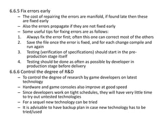 6.6.5 Fix errors early
– The cost of repairing the errors are manifold, if found late then these
are fixed early
– Also the errors propagate if they are not fixed early
– Some useful tips for fixing errors are as follows:
1. Always fix the error first; often this one can correct most of the others
2. Save the file once the error is fixed, and for each change compile and
run again
3. Testing (verification of specifications) should start in the pre-
production stage itself
4. Testing should be done as often as possible by developer in
production stage before delivery
6.6.6 Control the degree of R&D
– To control the degree of research by game developers on latest
technology
– Hardware and game consoles also improve at good speed
– Since developers work on tight schedules, they will have very little time
to try out untested technologies
– For a sequel new technology can be tried
– It is advisable to have backup plan in case new technology has to be
tried/used
 