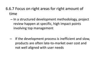 6.6.7 Focus on right areas for right amount of
time
– In a structured development methodology, project
review happen at specific, high impact points
involving top management
– If the development process is inefficient and slow,
products are often late-to-market over cost and
not well aligned with user needs
 