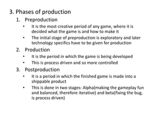 3. Phases of production
1. Preproduction
• It is the most creative period of any game, where it is
decided what the game is and how to make it
• The initial stage of preproduction is exploratory and later
technology specifics have to be given for production
2. Production
• It is the period in which the game is being developed
• This is process driven and so more controlled
3. Postproduction
• It is a period in which the finished game is made into a
shippable product
• This is done in two stages: Alpha(making the gameplay fun
and balanced, therefore iterative) and beta(fixing the bug,
is process driven)
 