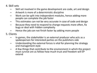 4. Skill sets
– Skill set involved in the game development are code, art and design
– Artwork is more of a deterministic discipline
– Work can be split into independent modules, hence adding more
people can complete the job faster
– This estimates can not be very accurate in case of code and design
– Because they need to respond to change requests more often, fix
bugs or deal with hidden complexity
– Hence the job con not finish faster by adding more people
5. Clients
– In games, the stakeholder is an external producer who acts as a
spokesperson for interested parties on the publishers side
– Understanding the external forces is vital for planning the strategy
and management style
– A few things that contribute to the environment in which the project
must survive are as follow-how much trust and freedom will EP
extend
 