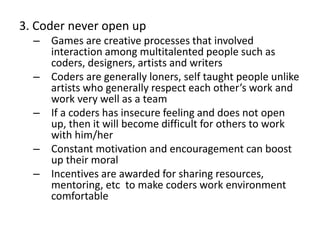 3. Coder never open up
– Games are creative processes that involved
interaction among multitalented people such as
coders, designers, artists and writers
– Coders are generally loners, self taught people unlike
artists who generally respect each other’s work and
work very well as a team
– If a coders has insecure feeling and does not open
up, then it will become difficult for others to work
with him/her
– Constant motivation and encouragement can boost
up their moral
– Incentives are awarded for sharing resources,
mentoring, etc to make coders work environment
comfortable
 
