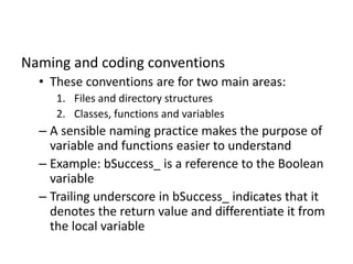Naming and coding conventions
• These conventions are for two main areas:
1. Files and directory structures
2. Classes, functions and variables
– A sensible naming practice makes the purpose of
variable and functions easier to understand
– Example: bSuccess_ is a reference to the Boolean
variable
– Trailing underscore in bSuccess_ indicates that it
denotes the return value and differentiate it from
the local variable
 