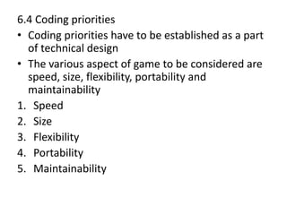 6.4 Coding priorities
• Coding priorities have to be established as a part
of technical design
• The various aspect of game to be considered are
speed, size, flexibility, portability and
maintainability
1. Speed
2. Size
3. Flexibility
4. Portability
5. Maintainability
 