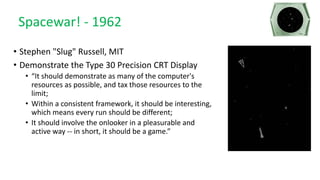 Spacewar! - 1962
• Stephen "Slug" Russell, MIT
• Demonstrate the Type 30 Precision CRT Display
• “It should demonstrate as many of the computer's
resources as possible, and tax those resources to the
limit;
• Within a consistent framework, it should be interesting,
which means every run should be different;
• It should involve the onlooker in a pleasurable and
active way -- in short, it should be a game.”
 