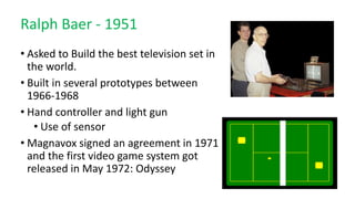 Ralph Baer - 1951
• Asked to Build the best television set in
the world.
• Built in several prototypes between
1966-1968
• Hand controller and light gun
• Use of sensor
• Magnavox signed an agreement in 1971
and the first video game system got
released in May 1972: Odyssey
 