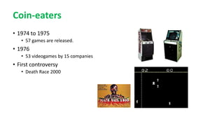 Coin-eaters
• 1974 to 1975
• 57 games are released.
• 1976
• 53 videogames by 15 companies
• First controversy
• Death Race 2000
 