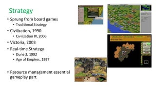 Strategy
• Sprung from board games
• Traditional Strategy
• Civilization, 1990
• Civilization IV, 2006
• Victoria, 2003
• Real-time Strategy
• Dune 2, 1992
• Age of Empires, 1997
• Resource management essential
gameplay part
 