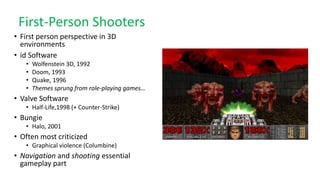 First-Person Shooters
• First person perspective in 3D
environments
• id Software
• Wolfenstein 3D, 1992
• Doom, 1993
• Quake, 1996
• Themes sprung from role-playing games…
• Valve Software
• Half-Life,1998 (+ Counter-Strike)
• Bungie
• Halo, 2001
• Often most criticized
• Graphical violence (Columbine)
• Navigation and shooting essential
gameplay part
 