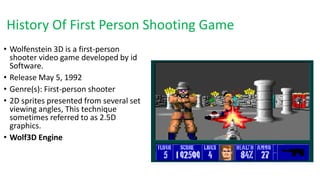 History Of First Person Shooting Game
• Wolfenstein 3D is a first-person
shooter video game developed by id
Software.
• Release May 5, 1992
• Genre(s): First-person shooter
• 2D sprites presented from several set
viewing angles, This technique
sometimes referred to as 2.5D
graphics.
• Wolf3D Engine
 