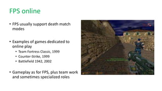 FPS online
• FPS usually support death match
modes
• Examples of games dedicated to
online play
• Team Fortress Classic, 1999
• Counter-Strike, 1999
• Battlefield 1942, 2002
• Gameplay as for FPS, plus team work
and sometimes specialized roles
 