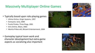 Massively Multiplayer Online Games
• Typically based upon role-playing games
• Ultima Online, Origin Systems, 1997
• Everquest, Sony, 2000
• Puzzle Pirates, Three Rings, 2001
• Sims Online, Maxis, 2003
• World of Warcraft, Blizzard Entertainment, 2004
• Gameplay typical team work and
character development but extra-game
aspects as socializing also important
 