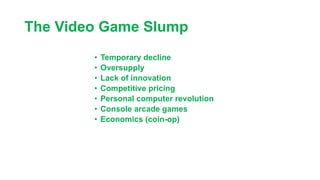 The Video Game Slump
• Temporary decline
• Oversupply
• Lack of innovation
• Competitive pricing
• Personal computer revolution
• Console arcade games
• Economics (coin-op)
 