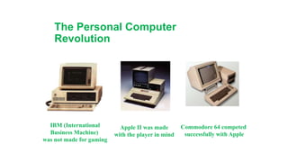 The Personal Computer
Revolution
IBM (International
Business Machine)
was not made for gaming
Apple II was made
with the player in mind
Commodore 64 competed
successfully with Apple
 