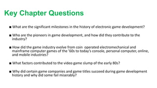 Key Chapter Questions
■ What are the significant milestones in the history of electronic game development?
■ Who are the pioneers in game development, and how did they contribute to the
industry?
■ How did the game industry evolve from coin operated electromechanical and
mainframe computer games of the ’60s to today’s console, personal computer, online,
and mobile industries?
■ What factors contributed to the video game slump of the early 80s?
■ Why did certain game companies and game titles succeed during game development
history and why did some fail miserably?
 