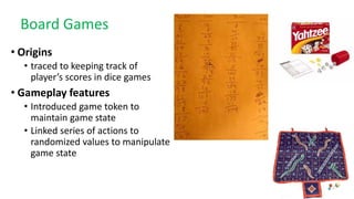 Board Games
• Origins
• traced to keeping track of
player’s scores in dice games
• Gameplay features
• Introduced game token to
maintain game state
• Linked series of actions to
randomized values to manipulate
game state
 