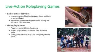 Live-Action Roleplaying Games
• Earlier similar activities
• re-enactments of battles between Osiris and Seth
in ancient Egypt
• ‘carrousel’ games at European courts during the
17th and 18th centuries
• Gameplay features
• Players represent their characters
• Players physically act out what they do in the
game
• Extra-game activities may take a majority of time
spent
 