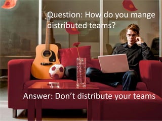 Question: How do you mange distributed teams?<br />Answer: Don’t distribute your teams<br />